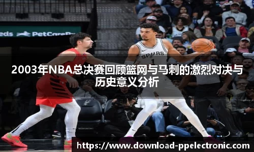 2003年NBA总决赛回顾篮网与马刺的激烈对决与历史意义分析